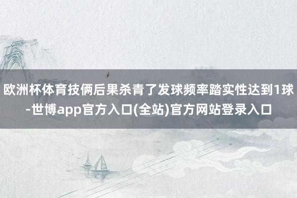 欧洲杯体育技俩后果杀青了发球频率踏实性达到1球-世博app官方入口(全站)官方网站登录入口