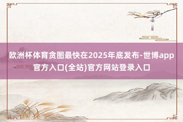 欧洲杯体育贪图最快在2025年底发布-世博app官方入口(全站)官方网站登录入口