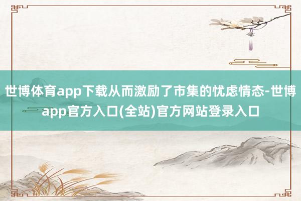 世博体育app下载从而激励了市集的忧虑情态-世博app官方入口(全站)官方网站登录入口