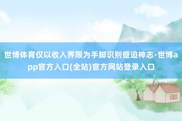 世博体育仅以收入界限为手脚识别蹙迫神志-世博app官方入口(全站)官方网站登录入口