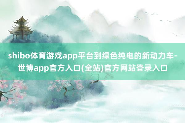 shibo体育游戏app平台到绿色纯电的新动力车-世博app官方入口(全站)官方网站登录入口