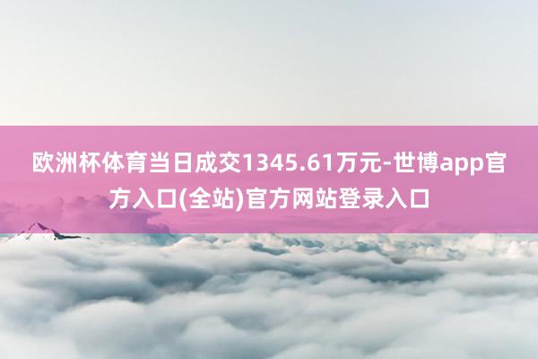 欧洲杯体育当日成交1345.61万元-世博app官方入口(全站)官方网站登录入口