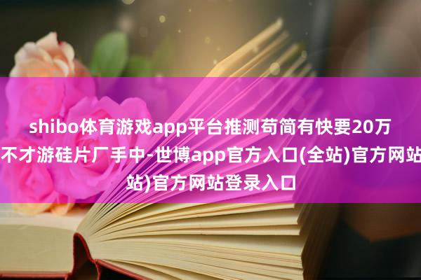 shibo体育游戏app平台推测苟简有快要20万吨的库存不才游硅片厂手中-世博app官方入口(全站)官方网站登录入口