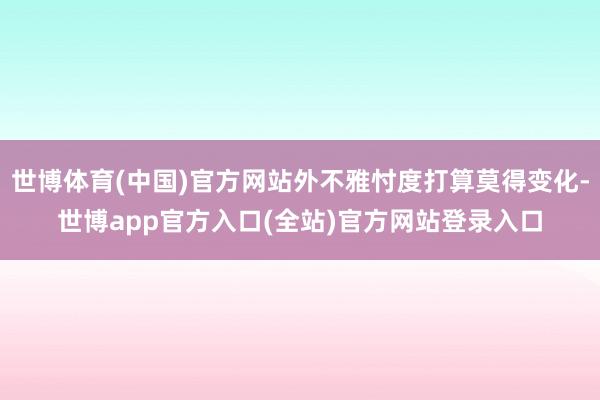 世博体育(中国)官方网站外不雅忖度打算莫得变化-世博app官方入口(全站)官方网站登录入口