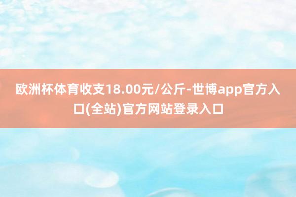 欧洲杯体育收支18.00元/公斤-世博app官方入口(全站)官方网站登录入口