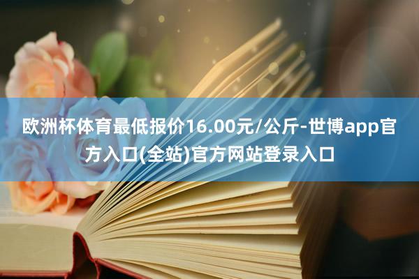 欧洲杯体育最低报价16.00元/公斤-世博app官方入口(全站)官方网站登录入口