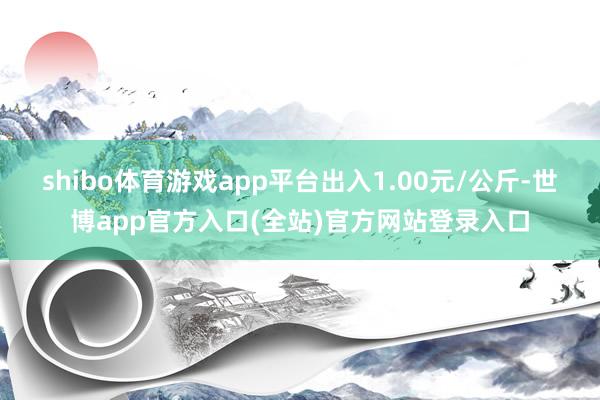 shibo体育游戏app平台出入1.00元/公斤-世博app官方入口(全站)官方网站登录入口