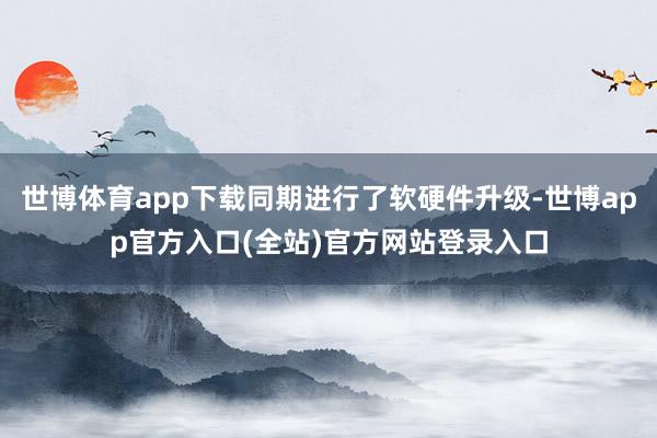 世博体育app下载同期进行了软硬件升级-世博app官方入口(全站)官方网站登录入口