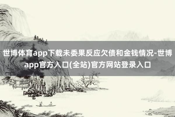 世博体育app下载未委果反应欠债和金钱情况-世博app官方入口(全站)官方网站登录入口