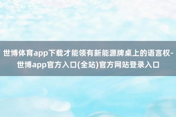 世博体育app下载才能领有新能源牌桌上的语言权-世博app官方入口(全站)官方网站登录入口