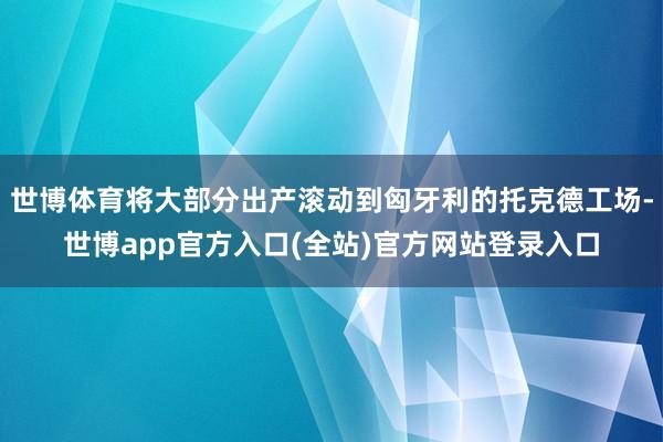 世博体育将大部分出产滚动到匈牙利的托克德工场-世博app官方入口(全站)官方网站登录入口