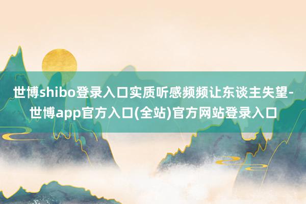 世博shibo登录入口实质听感频频让东谈主失望-世博app官方入口(全站)官方网站登录入口