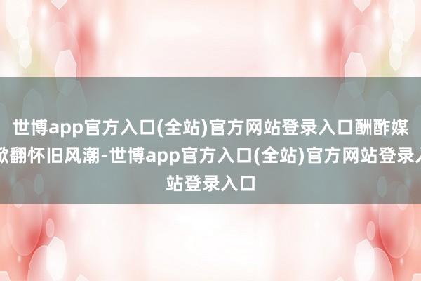 世博app官方入口(全站)官方网站登录入口酬酢媒体掀翻怀旧风潮-世博app官方入口(全站)官方网站登录入口