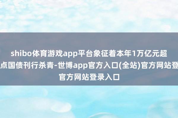 shibo体育游戏app平台象征着本年1万亿元超长久终点国债刊行杀青-世博app官方入口(全站)官方网站登录入口